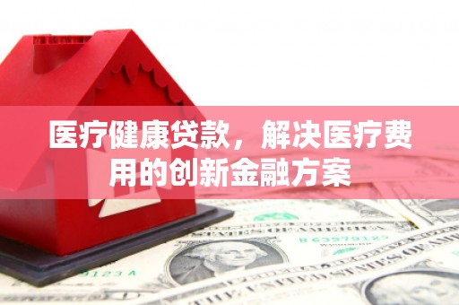 西屯医疗健康贷款，解决医疗费用的创新金融方案